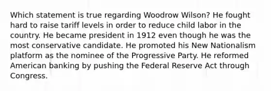 Which statement is true regarding Woodrow Wilson? He fought hard to raise tariff levels in order to reduce child labor in the country. He became president in 1912 even though he was the most conservative candidate. He promoted his New Nationalism platform as the nominee of the Progressive Party. He reformed American banking by pushing the Federal Reserve Act through Congress.