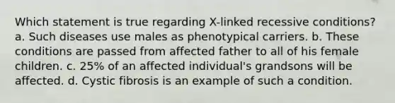 Which statement is true regarding X-linked recessive conditions? a. Such diseases use males as phenotypical carriers. b. These conditions are passed from affected father to all of his female children. c. 25% of an affected individual's grandsons will be affected. d. Cystic fibrosis is an example of such a condition.