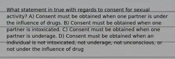 What statement in true with regards to consent for sexual activity? A) Consent must be obtained when one partner is under the influence of drugs. B) Consent must be obtained when one partner is intoxicated. C) Consent must be obtained when one partner is underage. D) Consent must be obtained when an individual is not intoxicated, not underage, not unconscious, or not under the influence of drug