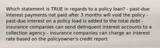 Which statement is TRUE in regards to a policy loan? - past-due interest payments not paid after 3 months will void the policy - past-due interest on a policy load is added to the total debt - insurance companies can send delinquent interest accounts to a collection agency - insurance companies can charge an interest rate based on the policyowner's credit report