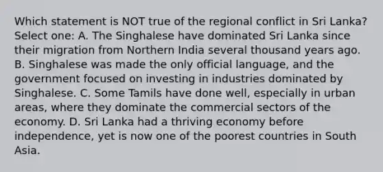 Which statement is NOT true of the regional conflict in Sri Lanka? Select one: A. The Singhalese have dominated Sri Lanka since their migration from Northern India several thousand years ago. B. Singhalese was made the only official language, and the government focused on investing in industries dominated by Singhalese. C. Some Tamils have done well, especially in urban areas, where they dominate the commercial sectors of the economy. D. Sri Lanka had a thriving economy before independence, yet is now one of the poorest countries in South Asia.