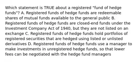 Which statement is TRUE about a registered "fund of hedge funds"? A. Registered funds of hedge funds are redeemable shares of mutual funds available to the general public B. Registered funds of hedge funds are closed-end funds under the Investment Company Act of 1940, but they are not listed on an exchange C. Registered funds of hedge funds hold portfolios of registered securities that are hedged using listed or unlisted derivatives D. Registered funds of hedge funds use a manager to make investments in unregistered hedge funds, so that lower fees can be negotiated with the hedge fund managers