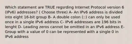 Which statement are TRUE regsrding Internet Protocol version 6 (IPv6) addresses? ( Choose three) A- An IPv6 address is divided into eight 16-bit group B- A double colon (::) can only be used once in a single IPv6 address C- IPv6 addresses are 196 bits in lenght D- Leading zeros cannot be omitted in an IPv6 address E- Group with a value of 0 can be represented with a single 0 in IPv6 address