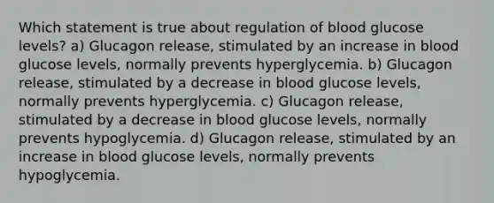 Which statement is true about regulation of blood glucose levels? a) Glucagon release, stimulated by an increase in blood glucose levels, normally prevents hyperglycemia. b) Glucagon release, stimulated by a decrease in blood glucose levels, normally prevents hyperglycemia. c) Glucagon release, stimulated by a decrease in blood glucose levels, normally prevents hypoglycemia. d) Glucagon release, stimulated by an increase in blood glucose levels, normally prevents hypoglycemia.