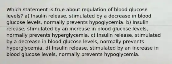 Which statement is true about regulation of blood glucose levels? a) Insulin release, stimulated by a decrease in blood glucose levels, normally prevents hypoglycemia. b) Insulin release, stimulated by an increase in blood glucose levels, normally prevents hyperglycemia. c) Insulin release, stimulated by a decrease in blood glucose levels, normally prevents hyperglycemia. d) Insulin release, stimulated by an increase in blood glucose levels, normally prevents hypoglycemia.