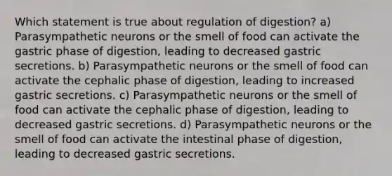 Which statement is true about regulation of digestion? a) Parasympathetic neurons or the smell of food can activate the gastric phase of digestion, leading to decreased gastric secretions. b) Parasympathetic neurons or the smell of food can activate the cephalic phase of digestion, leading to increased gastric secretions. c) Parasympathetic neurons or the smell of food can activate the cephalic phase of digestion, leading to decreased gastric secretions. d) Parasympathetic neurons or the smell of food can activate the intestinal phase of digestion, leading to decreased gastric secretions.