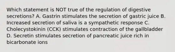 Which statement is NOT true of the regulation of digestive secretions? A. Gastrin stimulates the secretion of gastric juice B. Increased secretion of saliva is a sympathetic response C. Cholecystokinin (CCK) stimulates contraction of the gallbladder D. Secretin stimulates secretion of pancreatic juice rich in bicarbonate ions