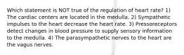 Which statement is NOT true of the regulation of heart rate? 1) The cardiac centers are located in the medulla. 2) Sympathetic impulses to the heart decrease the heart rate. 3) Pressoreceptors detect changes in blood pressure to supply sensory information to the medulla. 4) The parasympathetic nerves to the heart are the vagus nerves.