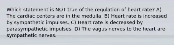 Which statement is NOT true of the regulation of heart rate? A) The cardiac centers are in the medulla. B) Heart rate is increased by sympathetic impulses. C) Heart rate is decreased by parasympathetic impulses. D) The vagus nerves to the heart are sympathetic nerves.