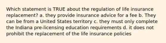 Which statement is TRUE about the regulation of life insurance replacement? a. they provide insurance advice for a fee b. They can be from a United States territory c. they must only complete the Indiana pre-licensing education requirements d. it does not prohibit the replacement of the life insurance policies