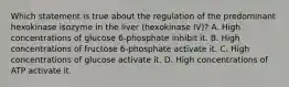 Which statement is true about the regulation of the predominant hexokinase isozyme in the liver (hexokinase IV)? A. High concentrations of glucose 6-phosphate inhibit it. B. High concentrations of fructose 6-phosphate activate it. C. High concentrations of glucose activate it. D. High concentrations of ATP activate it.