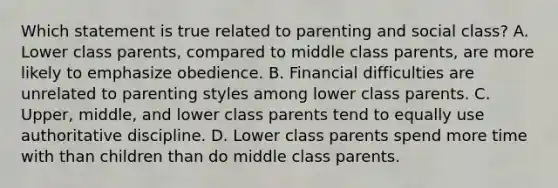 Which statement is true related to parenting and social class? A. Lower class parents, compared to middle class parents, are more likely to emphasize obedience. B. Financial difficulties are unrelated to parenting styles among lower class parents. C. Upper, middle, and lower class parents tend to equally use authoritative discipline. D. Lower class parents spend more time with than children than do middle class parents.