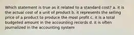 Which statement is true as it related to a standard cost? a. it is the actual cost of a unit of product b. it represents the selling price of a product to produce the most profit c. it is a total budgeted amount in the accounting records d. it is often journalized in the accounting system