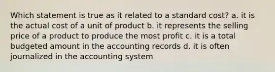 Which statement is true as it related to a standard cost? a. it is the actual cost of a unit of product b. it represents the selling price of a product to produce the most profit c. it is a total budgeted amount in the accounting records d. it is often journalized in the accounting system