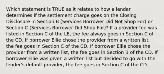 Which statement is TRUE as it relates to how a lender determines if the settlement charge goes on the Closing Disclosure in Section B (Services Borrower Did Not Shop For) or Section C (Services Borrower Did Shop For)? If a provider fee was listed in Section C of the LE, the fee always goes in Section C of the CD. If borrower Ellie chose the provider from a written list, the fee goes in Section C of the CD. If borrower Ellie chose the provider from a written list, the fee goes in Section B of the CD. If borrower Ellie was given a written list but decided to go with the lender's default provider, the fee goes in Section C of the CD.