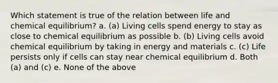 Which statement is true of the relation between life and chemical equilibrium? a. (a) Living cells spend energy to stay as close to chemical equilibrium as possible b. (b) Living cells avoid chemical equilibrium by taking in energy and materials c. (c) Life persists only if cells can stay near chemical equilibrium d. Both (a) and (c) e. None of the above