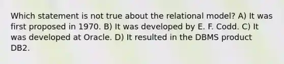 Which statement is not true about the relational model? A) It was first proposed in 1970. B) It was developed by E. F. Codd. C) It was developed at Oracle. D) It resulted in the DBMS product DB2.