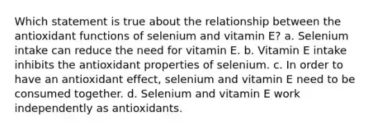 Which statement is true about the relationship between the antioxidant functions of selenium and vitamin E? a. Selenium intake can reduce the need for vitamin E. b. Vitamin E intake inhibits the antioxidant properties of selenium. c. In order to have an antioxidant effect, selenium and vitamin E need to be consumed together. d. Selenium and vitamin E work independently as antioxidants.