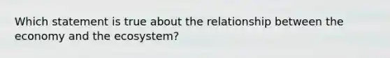 Which statement is true about the relationship between the economy and the ecosystem?