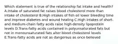 Which statement is true of the relationship fat intake and health? A.Intake of saturated fat raises blood cholesterol more than intake of cholesterol B.High intakes of fish oil lower bleeding time and improve diabetes and wound healing C.High intakes of short- and medium-chain fatty acids raise high-density lipoprotein levels D.Trans-fatty acids contained in polyunsaturated fats but not in monounsaturated fats alter blood cholesterol levels E.Trans-fatty acids are not as dangerous as once believed