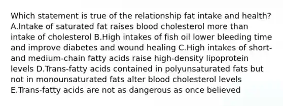 Which statement is true of the relationship fat intake and health? A.Intake of saturated fat raises blood cholesterol more than intake of cholesterol B.High intakes of fish oil lower bleeding time and improve diabetes and wound healing C.High intakes of short- and medium-chain fatty acids raise high-density lipoprotein levels D.Trans-fatty acids contained in polyunsaturated fats but not in monounsaturated fats alter blood cholesterol levels E.Trans-fatty acids are not as dangerous as once believed