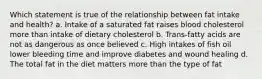 Which statement is true of the relationship between fat intake and health? a. Intake of a saturated fat raises blood cholesterol more than intake of dietary cholesterol b. Trans-fatty acids are not as dangerous as once believed c. High intakes of fish oil lower bleeding time and improve diabetes and wound healing d. The total fat in the diet matters more than the type of fat