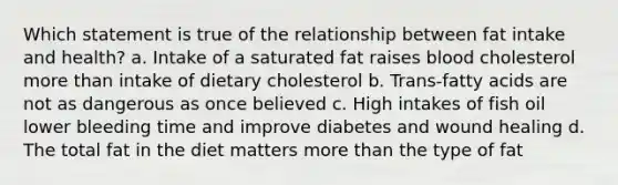 Which statement is true of the relationship between fat intake and health? a. Intake of a saturated fat raises blood cholesterol more than intake of dietary cholesterol b. Trans-fatty acids are not as dangerous as once believed c. High intakes of fish oil lower bleeding time and improve diabetes and wound healing d. The total fat in the diet matters more than the type of fat