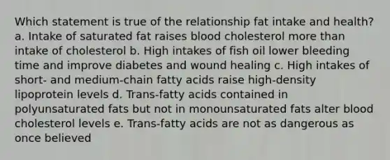 Which statement is true of the relationship fat intake and health? a. Intake of saturated fat raises blood cholesterol more than intake of cholesterol b. High intakes of fish oil lower bleeding time and improve diabetes and wound healing c. High intakes of short- and medium-chain fatty acids raise high-density lipoprotein levels d. Trans-fatty acids contained in polyunsaturated fats but not in monounsaturated fats alter blood cholesterol levels e. Trans-fatty acids are not as dangerous as once believed