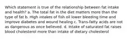 Which statement is true of the relationship between fat intake and health? a. The total fat in the diet matters more than the type of fat b. High intakes of fish oil lower bleeding time and improve diabetes and wound healing c. Trans-fatty acids are not as dangerous as once believed. d. Intake of saturated fat raises blood cholesterol more than intake of dietary cholesterol