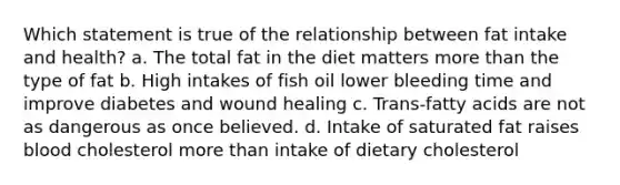 Which statement is true of the relationship between fat intake and health? a. The total fat in the diet matters <a href='https://www.questionai.com/knowledge/keWHlEPx42-more-than' class='anchor-knowledge'>more than</a> the type of fat b. High intakes of fish oil lower bleeding time and improve diabetes and wound healing c. Trans-fatty acids are not as dangerous as once believed. d. Intake of saturated fat raises blood cholesterol more than intake of dietary cholesterol