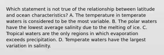 Which statement is not true of the relationship between latitude and ocean characteristics? A. The temperature in temperate waters is considered to be the most variable. B. The polar waters have the lowest average salinity due to the melting of ice. C. Tropical waters are the only regions in which evaporation exceeds precipitation. D. Temperate waters have the largest variation in salinity.