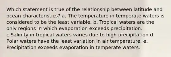 Which statement is true of the relationship between latitude and ocean characteristics? a. The temperature in temperate waters is considered to be the least variable. b. Tropical waters are the only regions in which evaporation exceeds precipitation. c.Salinity in tropical waters varies due to high precipitation d. Polar waters have the least variation in air temperature. e. Precipitation exceeds evaporation in temperate waters.