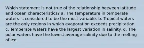 Which statement is not true of the relationship between latitude and ocean characteristics? a. The temperature in temperate waters is considered to be the most variable. b. Tropical waters are the only regions in which evaporation exceeds precipitation. c. Temperate waters have the largest variation in salinity. d. The polar waters have the lowest average salinity due to the melting of ice.