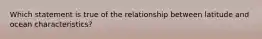 Which statement is true of the relationship between latitude and ocean characteristics?