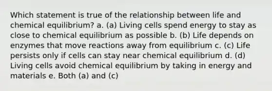 Which statement is true of the relationship between life and chemical equilibrium? a. (a) Living cells spend energy to stay as close to chemical equilibrium as possible b. (b) Life depends on enzymes that move reactions away from equilibrium c. (c) Life persists only if cells can stay near chemical equilibrium d. (d) Living cells avoid chemical equilibrium by taking in energy and materials e. Both (a) and (c)