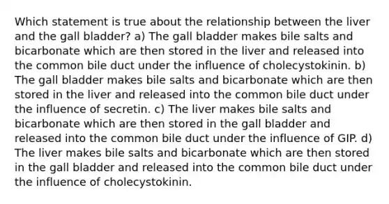 Which statement is true about the relationship between the liver and the gall bladder? a) The gall bladder makes bile salts and bicarbonate which are then stored in the liver and released into the common bile duct under the influence of cholecystokinin. b) The gall bladder makes bile salts and bicarbonate which are then stored in the liver and released into the common bile duct under the influence of secretin. c) The liver makes bile salts and bicarbonate which are then stored in the gall bladder and released into the common bile duct under the influence of GIP. d) The liver makes bile salts and bicarbonate which are then stored in the gall bladder and released into the common bile duct under the influence of cholecystokinin.