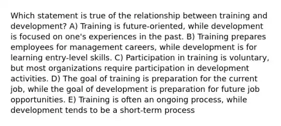 Which statement is true of the relationship between training and development? A) Training is future-oriented, while development is focused on one's experiences in the past. B) Training prepares employees for management careers, while development is for learning entry-level skills. C) Participation in training is voluntary, but most organizations require participation in development activities. D) The goal of training is preparation for the current job, while the goal of development is preparation for future job opportunities. E) Training is often an ongoing process, while development tends to be a short-term process