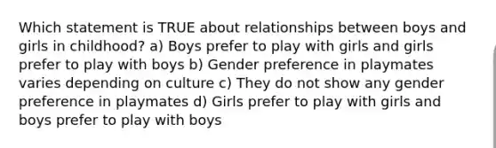 Which statement is TRUE about relationships between boys and girls in childhood? a) Boys prefer to play with girls and girls prefer to play with boys b) Gender preference in playmates varies depending on culture c) They do not show any gender preference in playmates d) Girls prefer to play with girls and boys prefer to play with boys