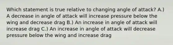 Which statement is true relative to changing angle of attack? A.) A decrease in angle of attack will increase pressure below the wing and decrease drag B.) An increase in angle of attack will increase drag C.) An increase in angle of attack will decrease pressure below the wing and increase drag