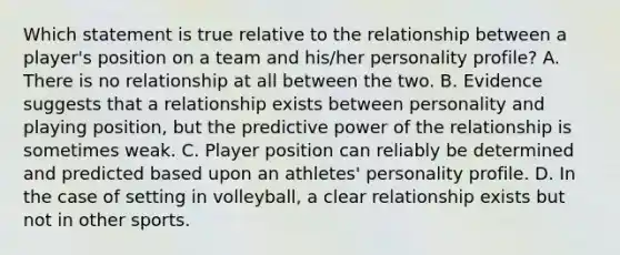 Which statement is true relative to the relationship between a player's position on a team and his/her personality profile? A. There is no relationship at all between the two. B. Evidence suggests that a relationship exists between personality and playing position, but the predictive power of the relationship is sometimes weak. C. Player position can reliably be determined and predicted based upon an athletes' personality profile. D. In the case of setting in volleyball, a clear relationship exists but not in other sports.