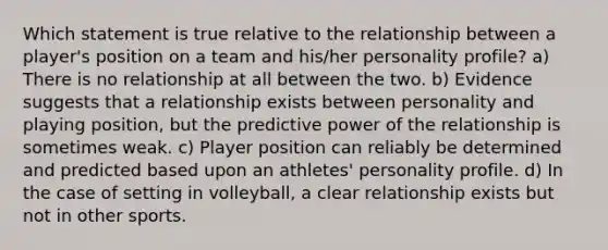 Which statement is true relative to the relationship between a player's position on a team and his/her personality profile? a) There is no relationship at all between the two. b) Evidence suggests that a relationship exists between personality and playing position, but the predictive power of the relationship is sometimes weak. c) Player position can reliably be determined and predicted based upon an athletes' personality profile. d) In the case of setting in volleyball, a clear relationship exists but not in other sports.