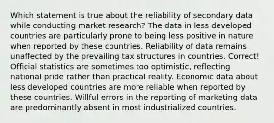 Which statement is true about the reliability of secondary data while conducting market research? The data in less developed countries are particularly prone to being less positive in nature when reported by these countries. Reliability of data remains unaffected by the prevailing tax structures in countries. Correct! Official statistics are sometimes too optimistic, reflecting national pride rather than practical reality. Economic data about less developed countries are more reliable when reported by these countries. Willful errors in the reporting of marketing data are predominantly absent in most industrialized countries.