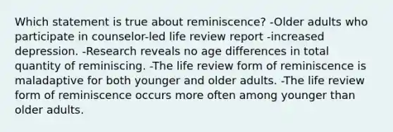 Which statement is true about reminiscence? -Older adults who participate in counselor-led life review report -increased depression. -Research reveals no age differences in total quantity of reminiscing. -The life review form of reminiscence is maladaptive for both younger and older adults. -The life review form of reminiscence occurs more often among younger than older adults.