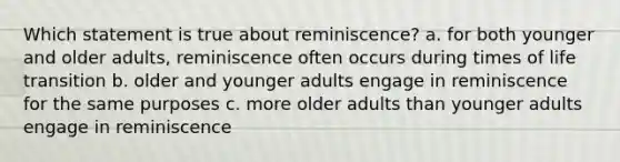 Which statement is true about reminiscence? a. for both younger and older adults, reminiscence often occurs during times of life transition b. older and younger adults engage in reminiscence for the same purposes c. more older adults than younger adults engage in reminiscence