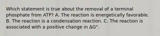 Which statement is true about the removal of a terminal phosphate from ATP? A. The reaction is energetically favorable. B. The reaction is a condensation reaction. C. The reaction is associated with a positive change in ΔG°.