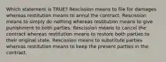 Which statement is TRUE? Rescission means to file for damages whereas restitution means to annul the contract. Rescission means to simply do nothing whereas restitution means to give punishment to both parties. Rescission means to cancel the contract whereas restitution means to restore both parties to their original state. Rescission means to substitute parties whereas restitution means to keep the present parties in the contract.