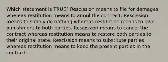 Which statement is TRUE? Rescission means to file for damages whereas restitution means to annul the contract. Rescission means to simply do nothing whereas restitution means to give punishment to both parties. Rescission means to cancel the contract whereas restitution means to restore both parties to their original state. Rescission means to substitute parties whereas restitution means to keep the present parties in the contract.