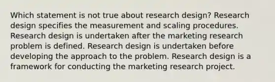 Which statement is not true about research design? Research design specifies the measurement and scaling procedures. Research design is undertaken after the marketing research problem is defined. Research design is undertaken before developing the approach to the problem. Research design is a framework for conducting the marketing research project.