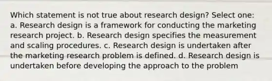 Which statement is not true about research design? Select one: a. Research design is a framework for conducting the marketing research project. b. Research design specifies the measurement and scaling procedures. c. Research design is undertaken after the marketing research problem is defined. d. Research design is undertaken before developing the approach to the problem