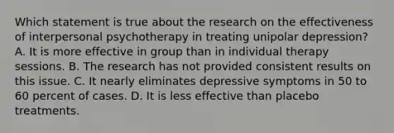 Which statement is true about the research on the effectiveness of interpersonal psychotherapy in treating unipolar depression? A. It is more effective in group than in individual therapy sessions. B. The research has not provided consistent results on this issue. C. It nearly eliminates depressive symptoms in 50 to 60 percent of cases. D. It is less effective than placebo treatments.